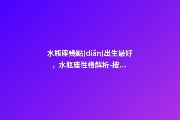 水瓶座幾點(diǎn)出生最好，水瓶座性格解析-按出生日期詳解